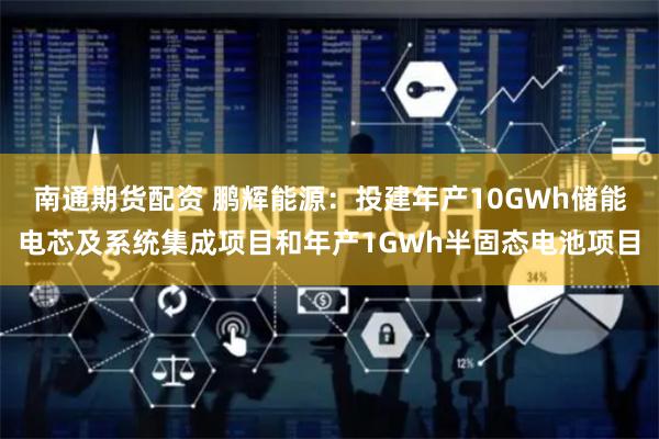 南通期货配资 鹏辉能源：投建年产10GWh储能电芯及系统集成项目和年产1GWh半固态电池项目