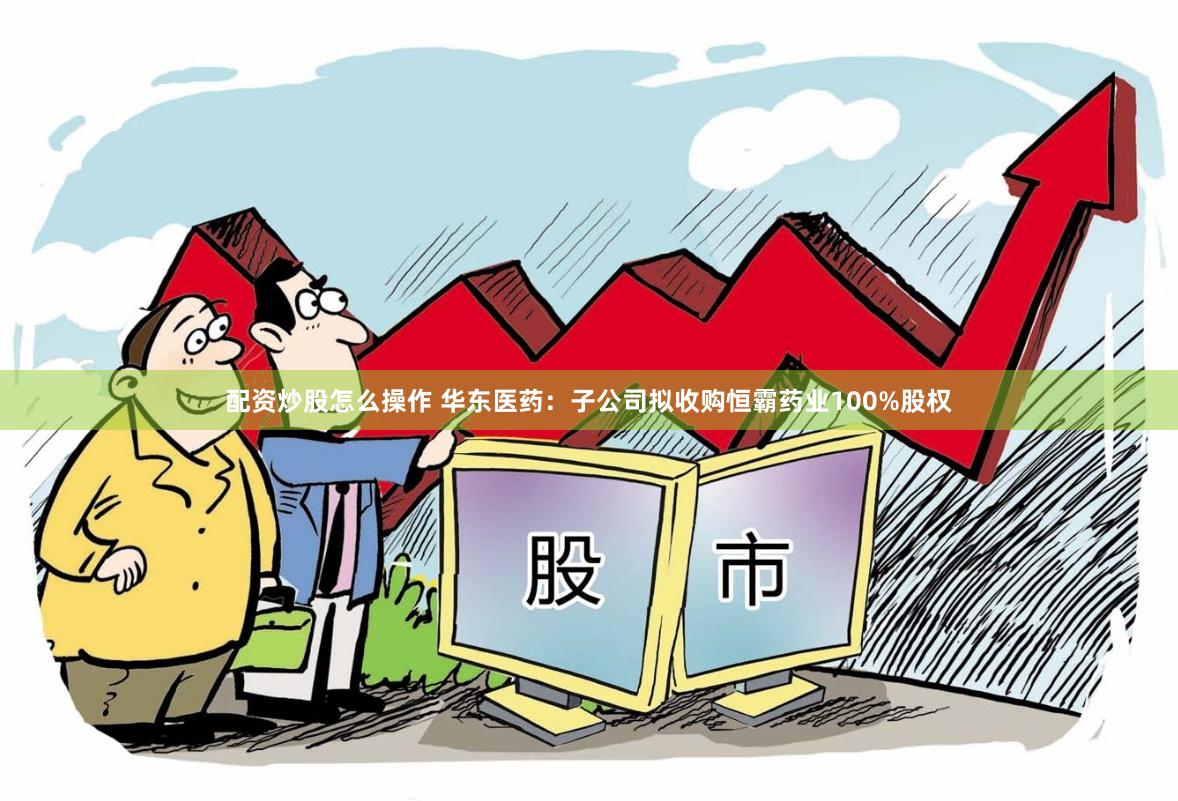配资炒股怎么操作 华东医药：子公司拟收购恒霸药业100%股权