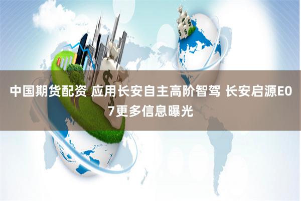 中国期货配资 应用长安自主高阶智驾 长安启源E07更多信息曝光