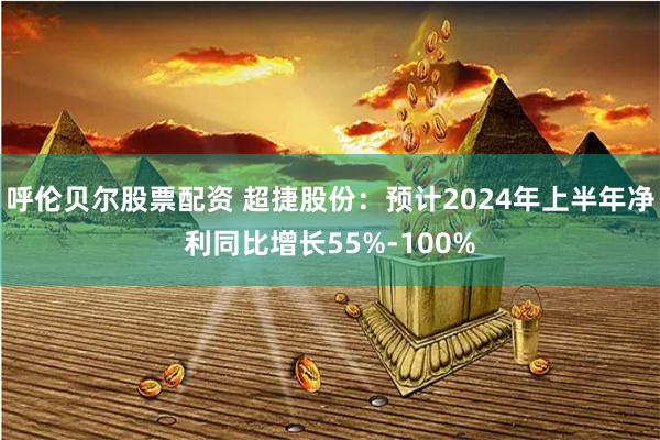 呼伦贝尔股票配资 超捷股份：预计2024年上半年净利同比增长55%-100%