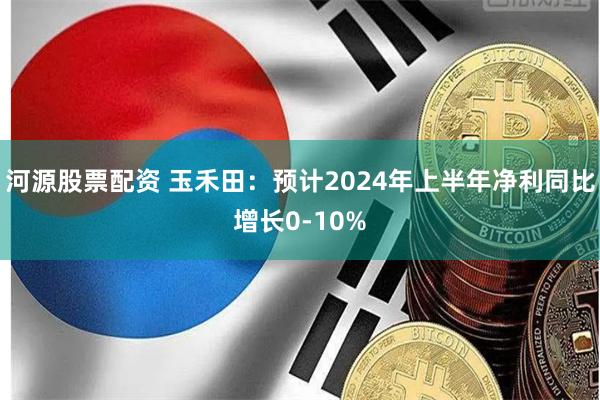 河源股票配资 玉禾田：预计2024年上半年净利同比增长0-10%