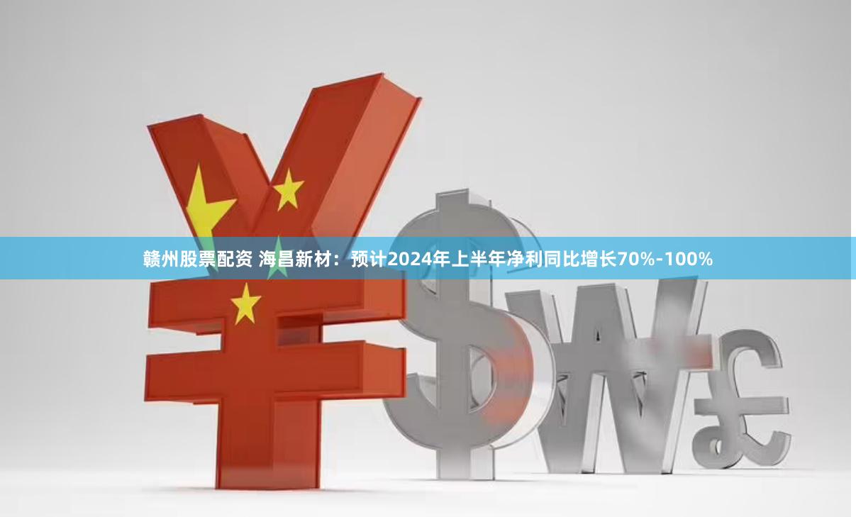 赣州股票配资 海昌新材：预计2024年上半年净利同比增长70%-100%