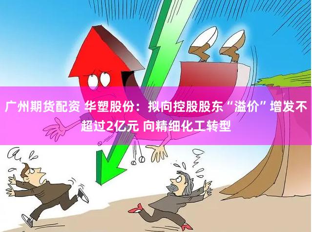 广州期货配资 华塑股份：拟向控股股东“溢价”增发不超过2亿元 向精细化工转型