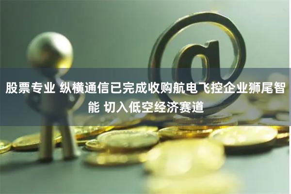 股票专业 纵横通信已完成收购航电飞控企业狮尾智能 切入低空经济赛道