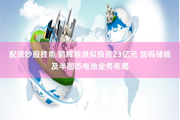 配资炒股技能 鹏辉能源拟投资23亿元 加码储能及半固态电池业务布局