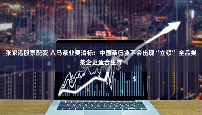 张家港股票配资 八马茶业吴清标：中国茶行业不会出现“立顿” 全品类茶企更适合生存