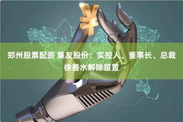 郑州股票配资 集友股份：实控人、董事长、总裁徐善水解除留置
