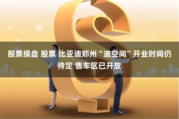 股票操盘 股票 比亚迪郑州“迪空间”开业时间仍待定 售车区已开放