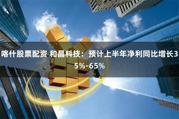 喀什股票配资 和晶科技：预计上半年净利同比增长35%-65%