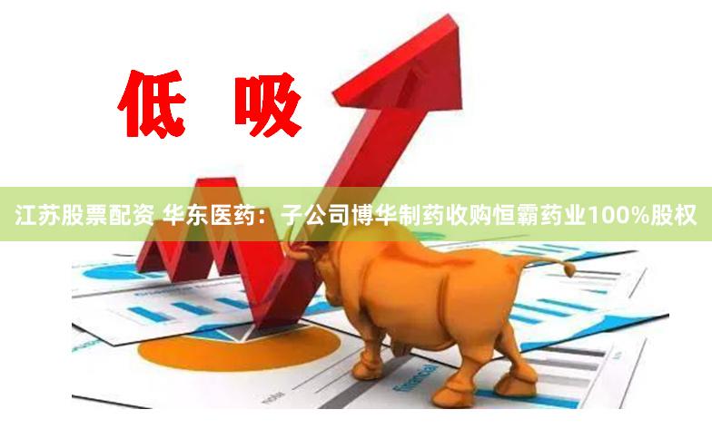 江苏股票配资 华东医药：子公司博华制药收购恒霸药业100%股权