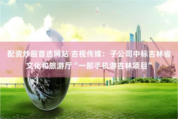 配资炒股首选网站 吉视传媒：子公司中标吉林省文化和旅游厅“一部手机游吉林项目”
