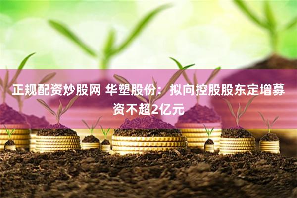 正规配资炒股网 华塑股份：拟向控股股东定增募资不超2亿元