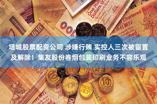 塔城股票配资公司 涉嫌行贿 实控人三次被留置及解除！集友股份卷烟包装印刷业务不容乐观