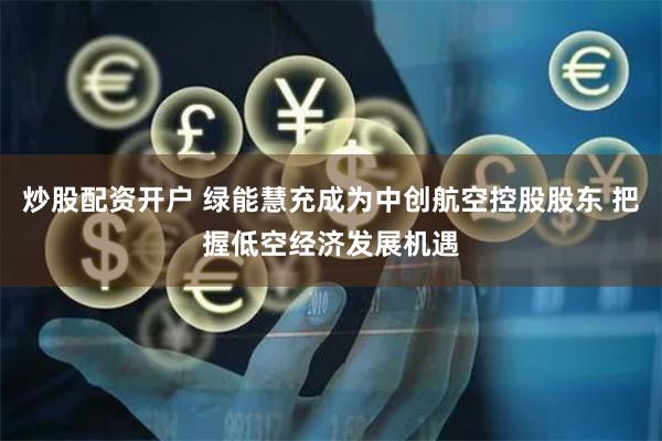 炒股配资开户 绿能慧充成为中创航空控股股东 把握低空经济发展机遇