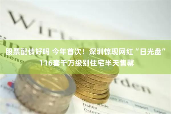 股票配债好吗 今年首次！深圳惊现网红“日光盘” 116套千万级别住宅半天售罄