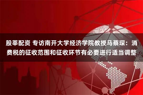 股莘配资 专访南开大学经济学院教授马蔡琛：消费税的征收范围和征收环节有必要进行适当调整
