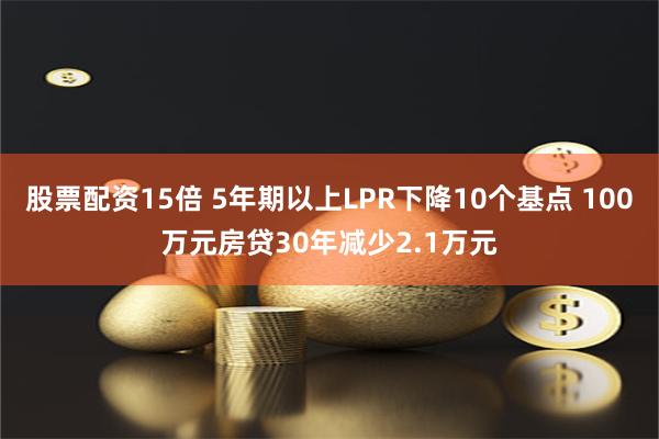 股票配资15倍 5年期以上LPR下降10个基点 100万元房贷30年减少2.1万元