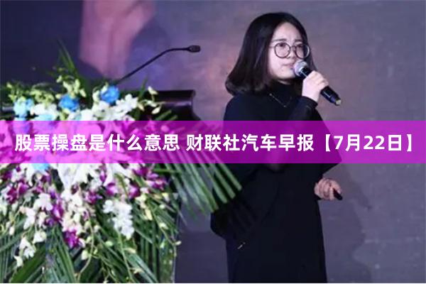 股票操盘是什么意思 财联社汽车早报【7月22日】