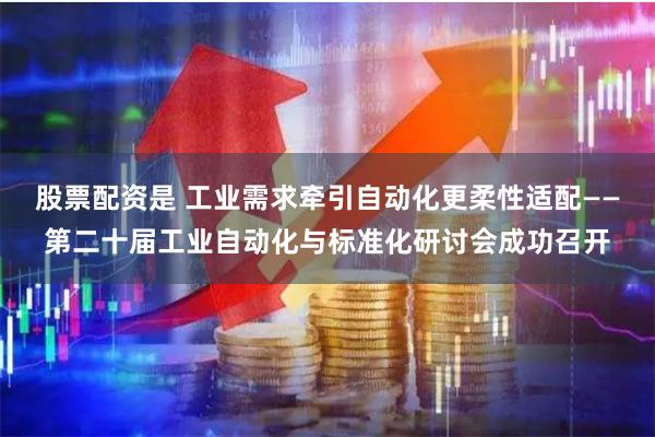 股票配资是 工业需求牵引自动化更柔性适配——第二十届工业自动化与标准化研讨会成功召开