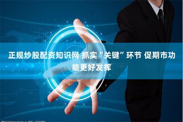正规炒股配资知识网 抓实“关键”环节 促期市功能更好发挥