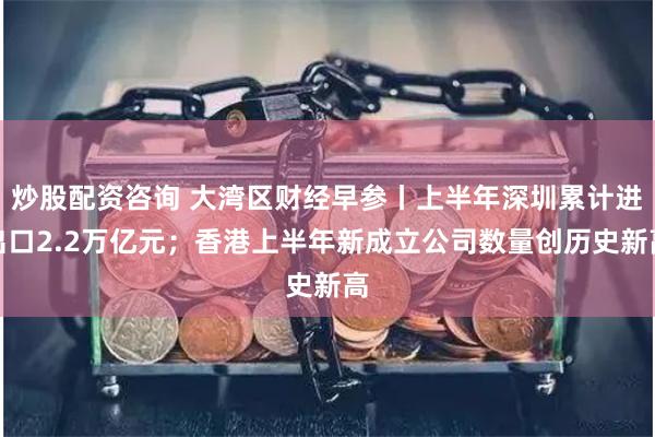 炒股配资咨询 大湾区财经早参丨上半年深圳累计进出口2.2万亿元；香港上半年新成立公司数量创历史新高