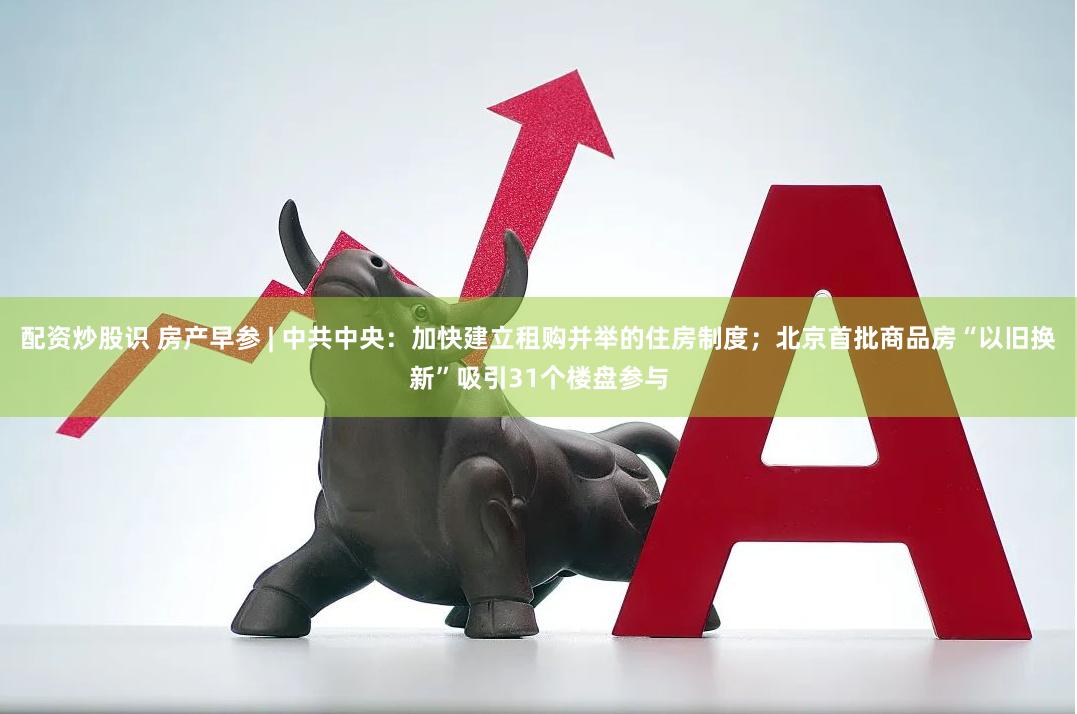 配资炒股识 房产早参 | 中共中央：加快建立租购并举的住房制度；北京首批商品房“以旧换新”吸引31个楼盘参与