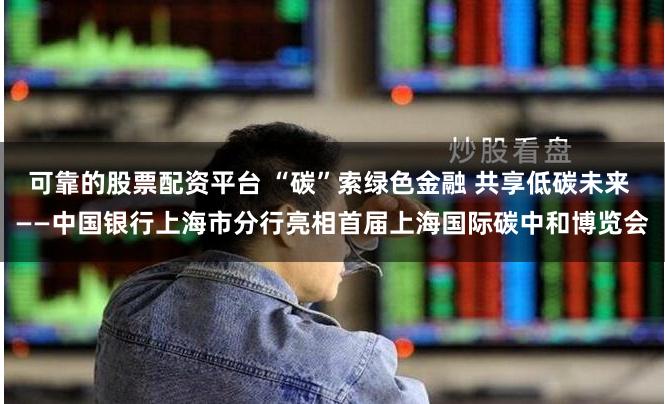 可靠的股票配资平台 “碳”索绿色金融 共享低碳未来 ——中国银行上海市分行亮相首届上海国际碳中和博览会