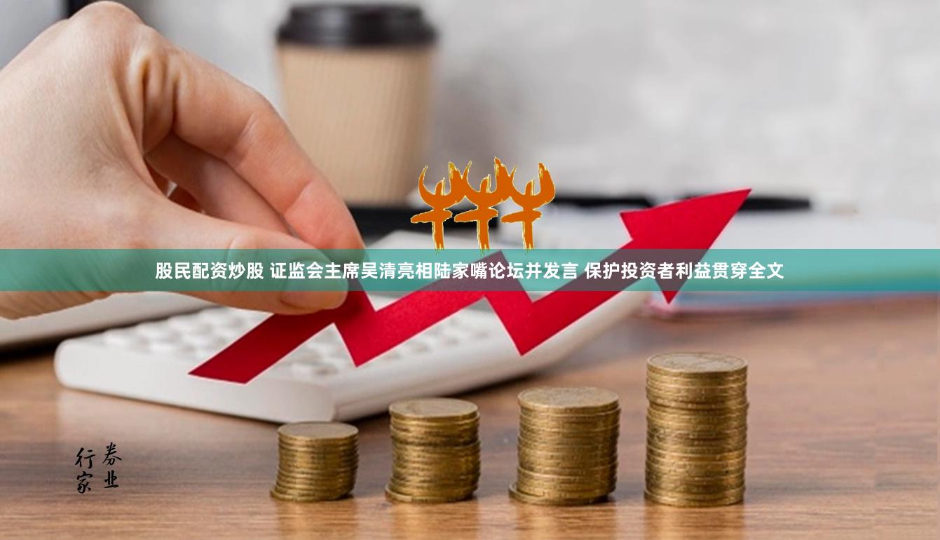 股民配资炒股 证监会主席吴清亮相陆家嘴论坛并发言 保护投资者利益贯穿全文