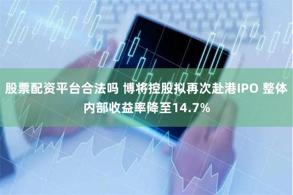 股票配资平台合法吗 博将控股拟再次赴港IPO 整体内部收益率降至14.7%