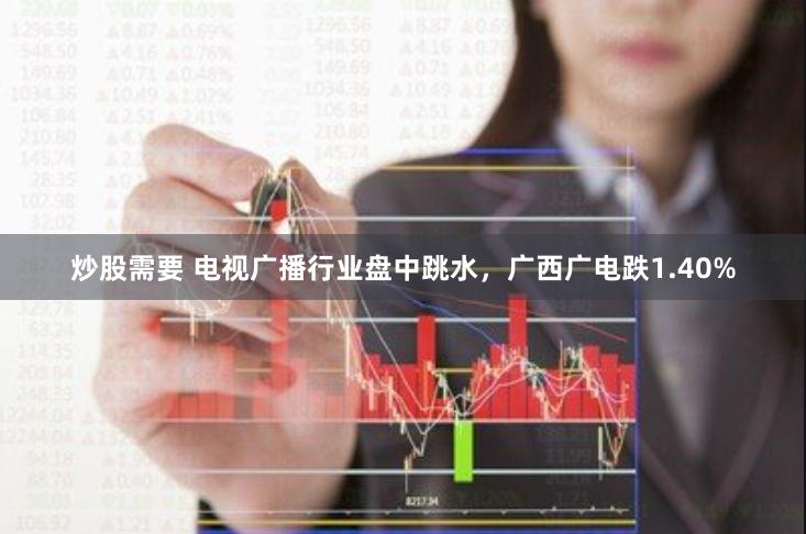 炒股需要 电视广播行业盘中跳水，广西广电跌1.40%