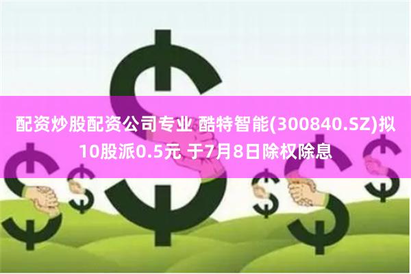配资炒股配资公司专业 酷特智能(300840.SZ)拟10股派0.5元 于7月8日除权除息