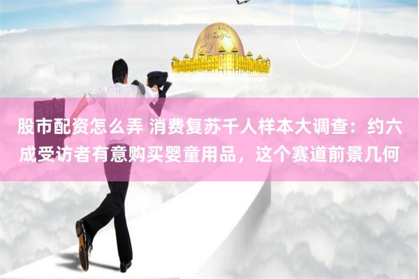 股市配资怎么弄 消费复苏千人样本大调查：约六成受访者有意购买婴童用品，这个赛道前景几何