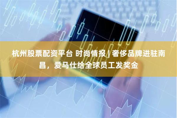 杭州股票配资平台 时尚情报 | 奢侈品牌进驻南昌，爱马仕给全球员工发奖金