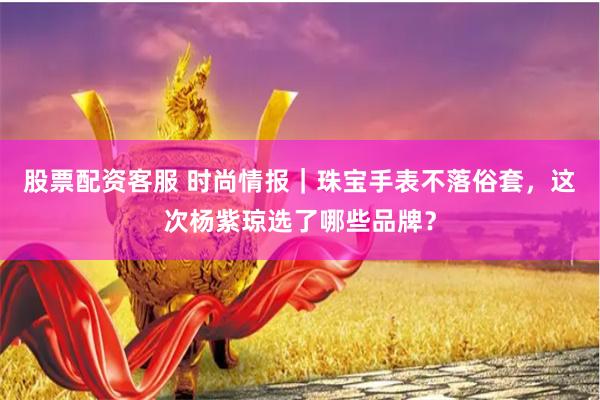 股票配资客服 时尚情报｜珠宝手表不落俗套，这次杨紫琼选了哪些品牌？