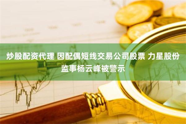 炒股配资代理 因配偶短线交易公司股票 力星股份监事杨云峰被警示