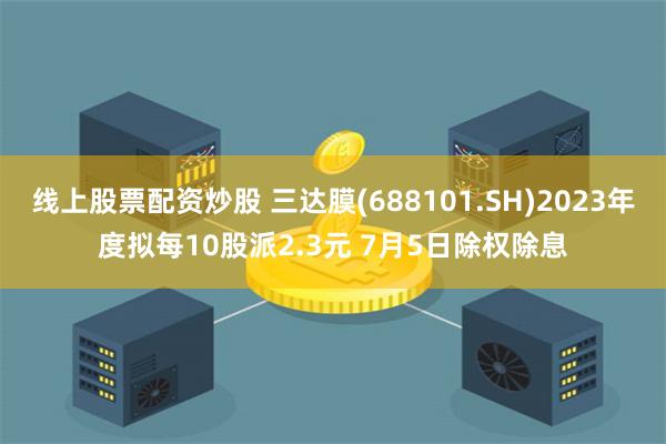 线上股票配资炒股 三达膜(688101.SH)2023年度拟每10股派2.3元 7月5日除权除息