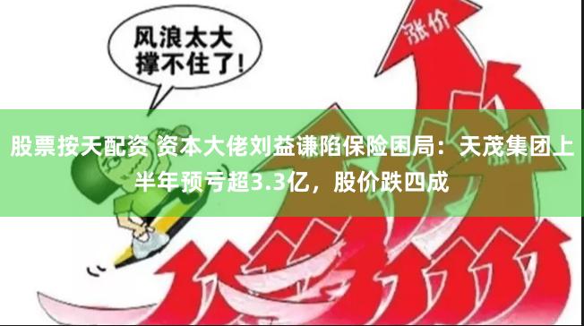 股票按天配资 资本大佬刘益谦陷保险困局：天茂集团上半年预亏超3.3亿，股价跌四成