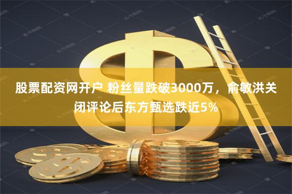 股票配资网开户 粉丝量跌破3000万，俞敏洪关闭评论后东方甄选跌近5%