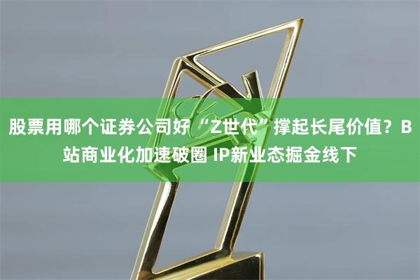 股票用哪个证券公司好 “Z世代”撑起长尾价值？B站商业化加速破圈 IP新业态掘金线下
