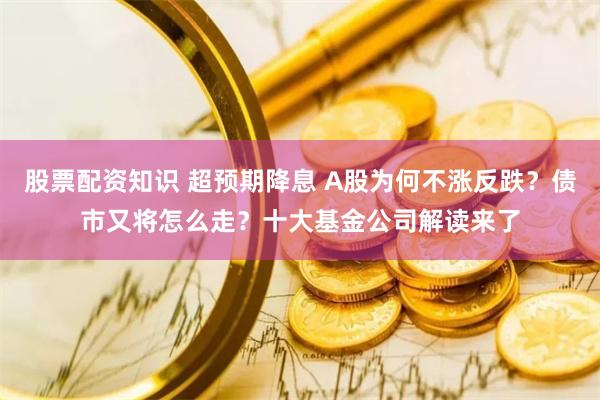 股票配资知识 超预期降息 A股为何不涨反跌？债市又将怎么走？十大基金公司解读来了