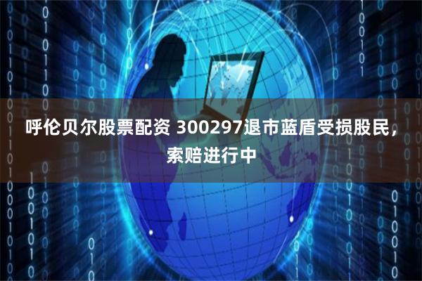 呼伦贝尔股票配资 300297退市蓝盾受损股民，索赔进行中