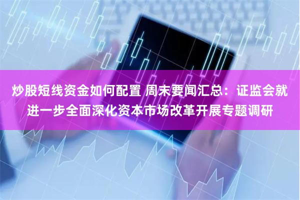 炒股短线资金如何配置 周末要闻汇总：证监会就进一步全面深化资本市场改革开展专题调研