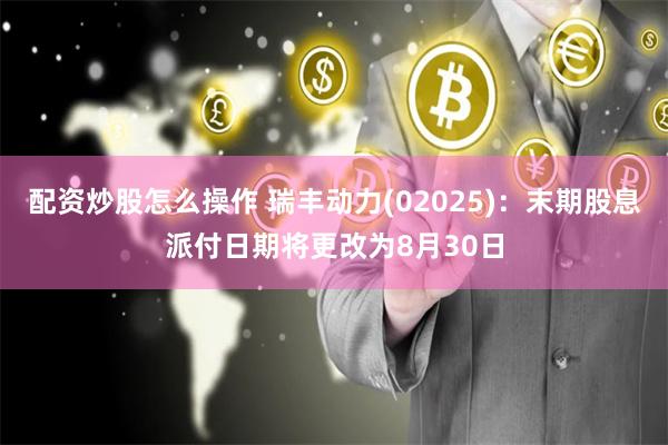 配资炒股怎么操作 瑞丰动力(02025)：末期股息派付日期将更改为8月30日