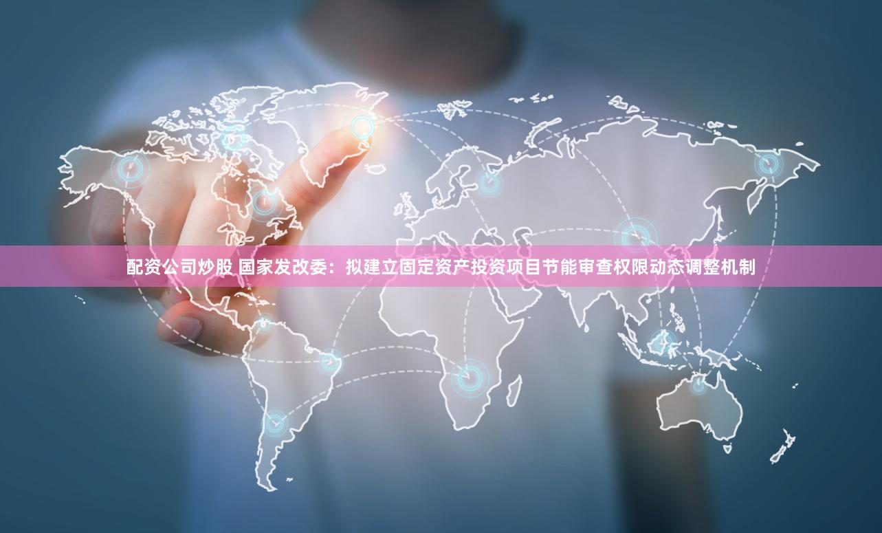 配资公司炒股 国家发改委：拟建立固定资产投资项目节能审查权限动态调整机制