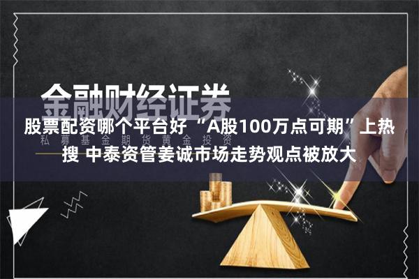 股票配资哪个平台好 “A股100万点可期”上热搜 中泰资管姜诚市场走势观点被放大