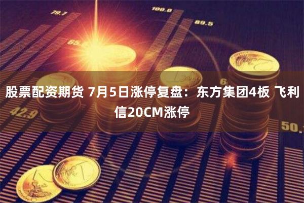 股票配资期货 7月5日涨停复盘：东方集团4板 飞利信20CM涨停