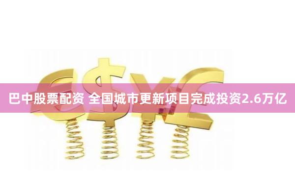 巴中股票配资 全国城市更新项目完成投资2.6万亿