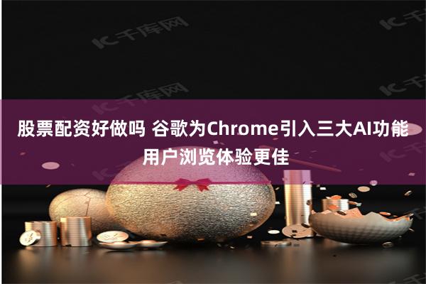 股票配资好做吗 谷歌为Chrome引入三大AI功能 用户浏览体验更佳