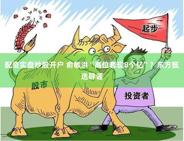 配资实盘炒股开户 俞敏洪“高位套现8个亿”？东方甄选辟谣
