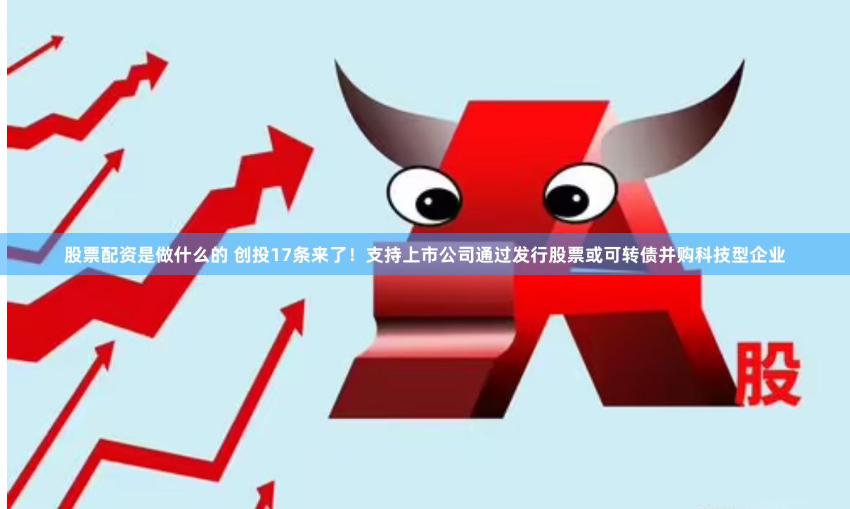 股票配资是做什么的 创投17条来了！支持上市公司通过发行股票或可转债并购科技型企业